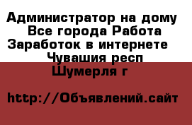 Администратор на дому  - Все города Работа » Заработок в интернете   . Чувашия респ.,Шумерля г.